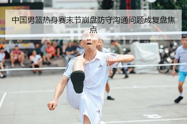 中国男篮热身赛末节崩盘防守沟通问题成复盘焦点（Kaiyun）