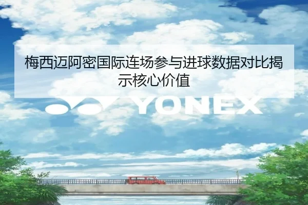 梅西迈阿密国际连场参与进球数据对比揭示核心价值（Kaiyun）
