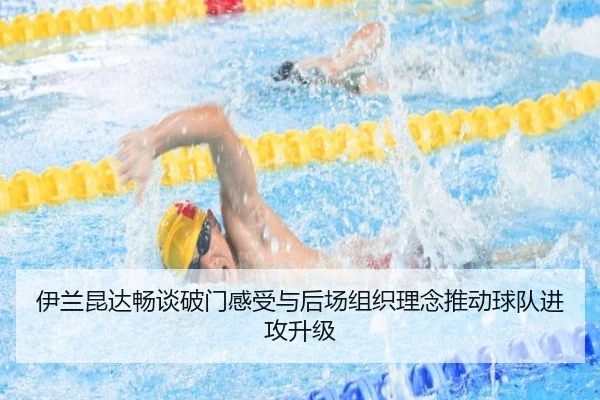 伊兰昆达畅谈破门感受与后场组织理念推动球队进攻升级（Kaiyun）